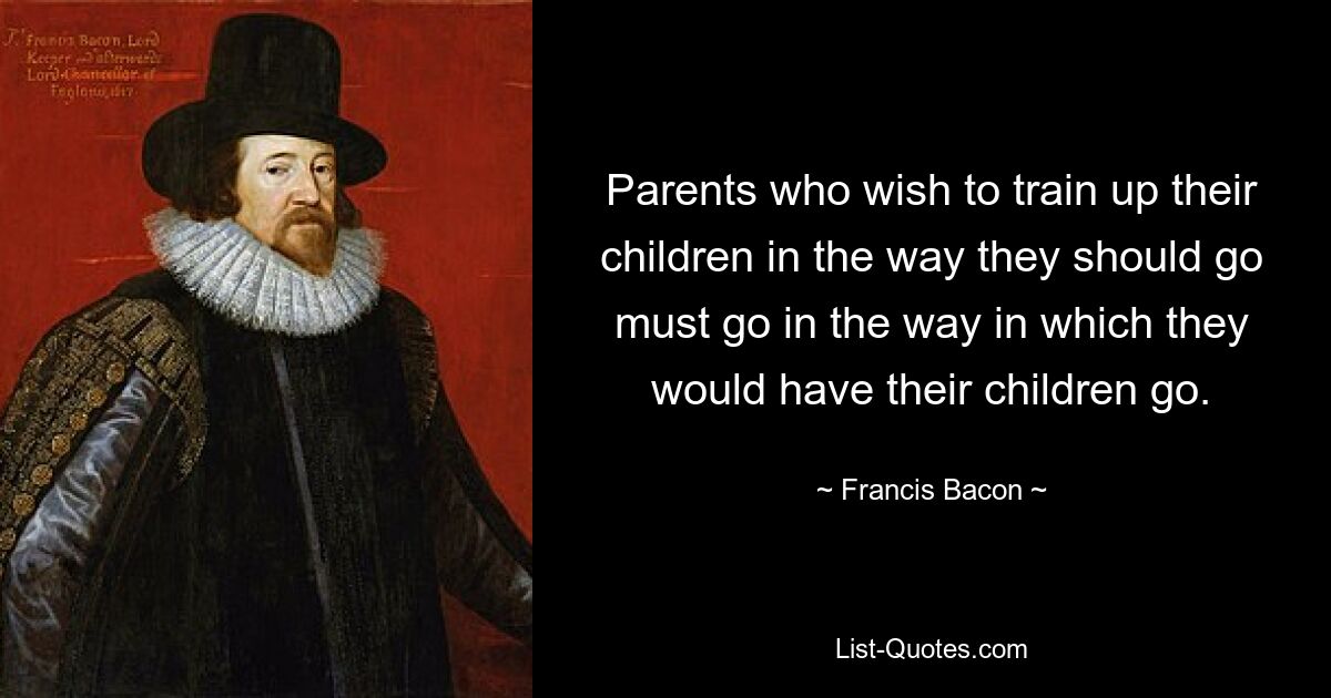 Parents who wish to train up their children in the way they should go must go in the way in which they would have their children go. — © Francis Bacon