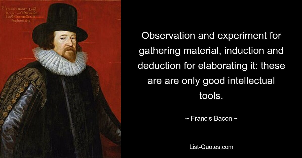 Observation and experiment for gathering material, induction and deduction for elaborating it: these are are only good intellectual tools. — © Francis Bacon