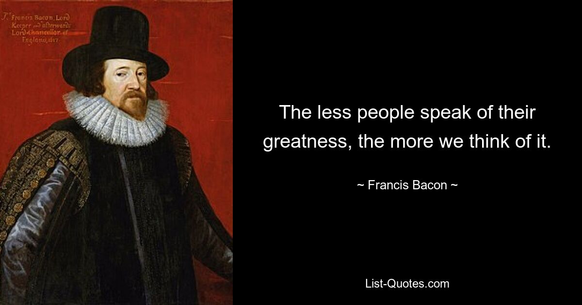 The less people speak of their greatness, the more we think of it. — © Francis Bacon