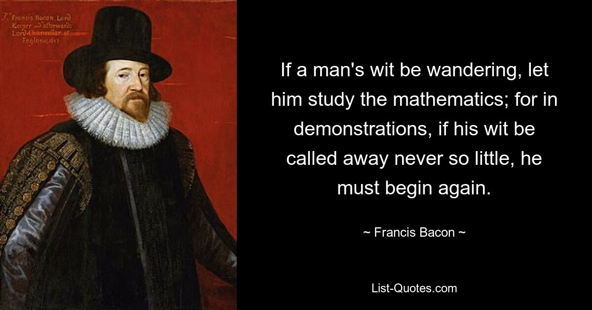 If a man's wit be wandering, let him study the mathematics; for in demonstrations, if his wit be called away never so little, he must begin again. — © Francis Bacon