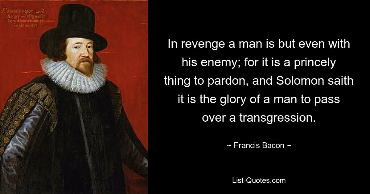 Aus Rache ist ein Mann nur mit seinem Feind gleich; denn es ist eine fürstliche Sache, zu vergeben, und Salomo sagt, es sei die Ehre eines Menschen, eine Übertretung zu ignorieren. — © Francis Bacon