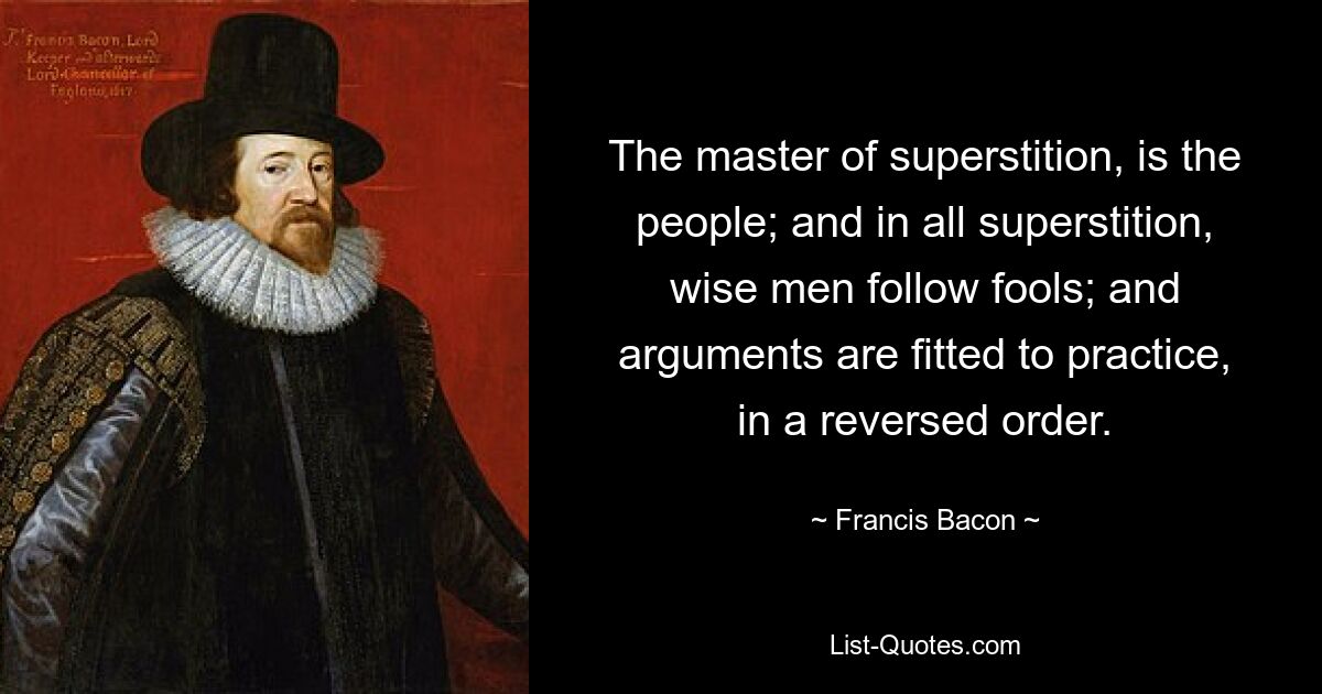 The master of superstition, is the people; and in all superstition, wise men follow fools; and arguments are fitted to practice, in a reversed order. — © Francis Bacon