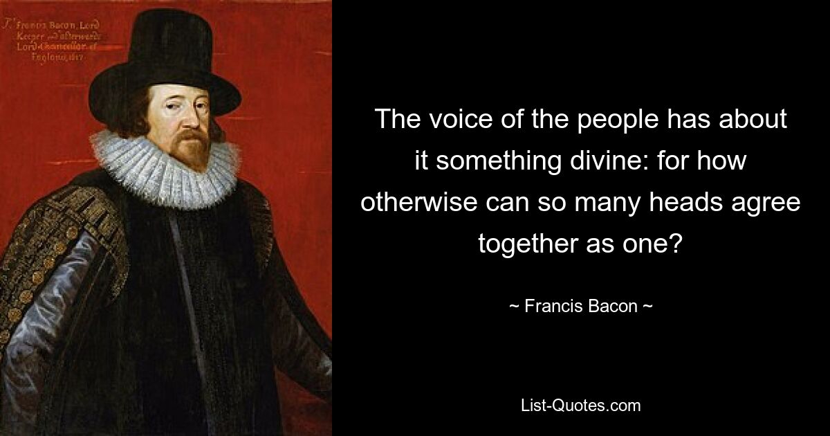 The voice of the people has about it something divine: for how otherwise can so many heads agree together as one? — © Francis Bacon