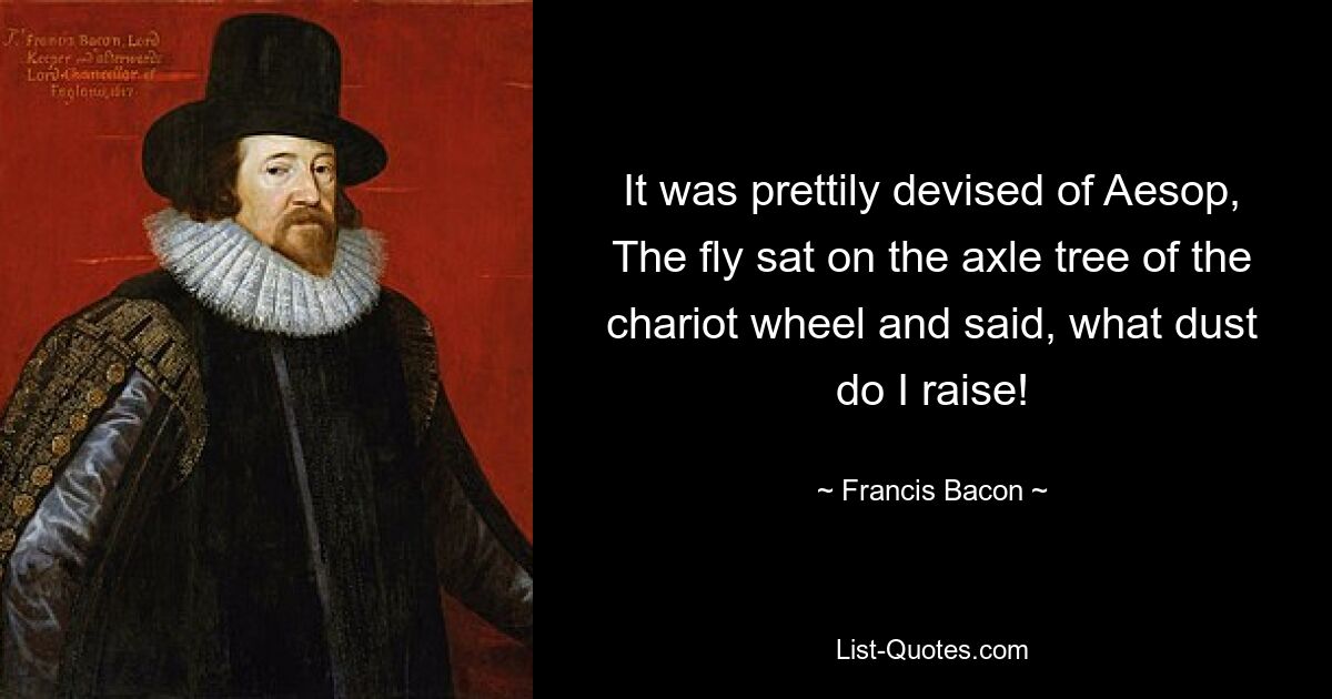 It was prettily devised of Aesop, The fly sat on the axle tree of the chariot wheel and said, what dust do I raise! — © Francis Bacon