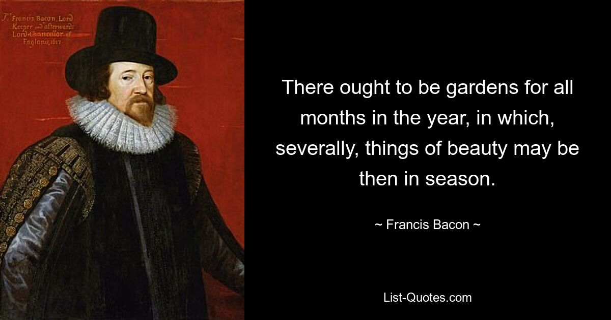 There ought to be gardens for all months in the year, in which, severally, things of beauty may be then in season. — © Francis Bacon