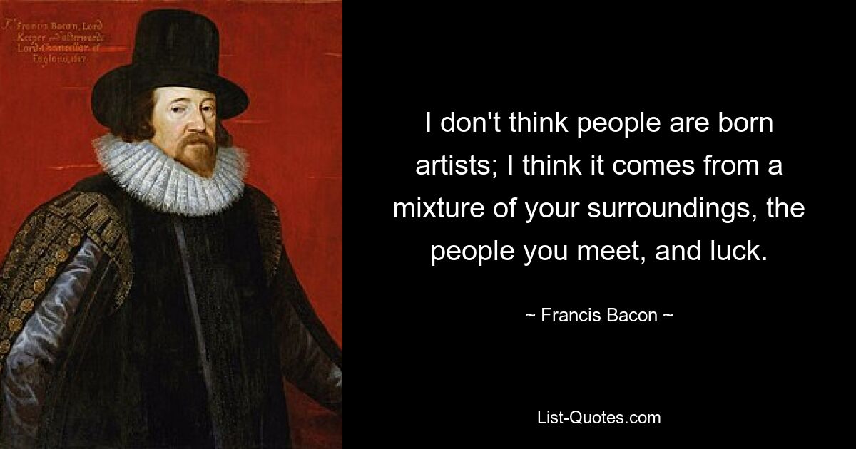 I don't think people are born artists; I think it comes from a mixture of your surroundings, the people you meet, and luck. — © Francis Bacon