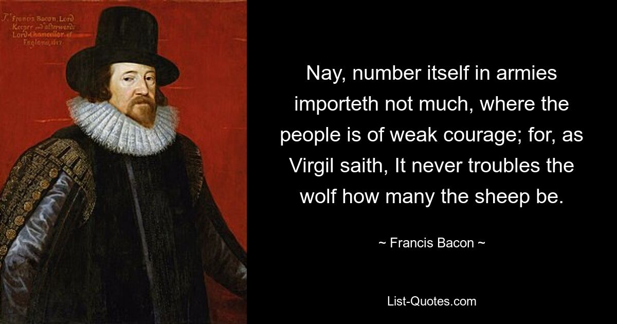 Nay, number itself in armies importeth not much, where the people is of weak courage; for, as Virgil saith, It never troubles the wolf how many the sheep be. — © Francis Bacon