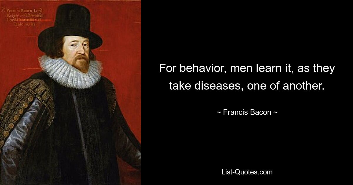 For behavior, men learn it, as they take diseases, one of another. — © Francis Bacon