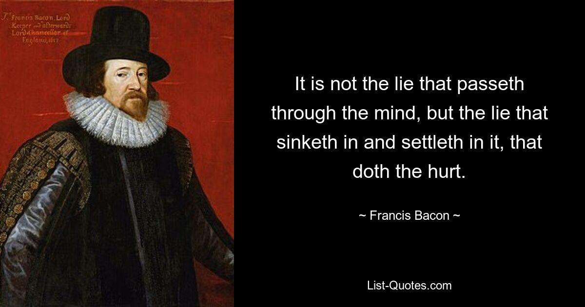 It is not the lie that passeth through the mind, but the lie that sinketh in and settleth in it, that doth the hurt. — © Francis Bacon