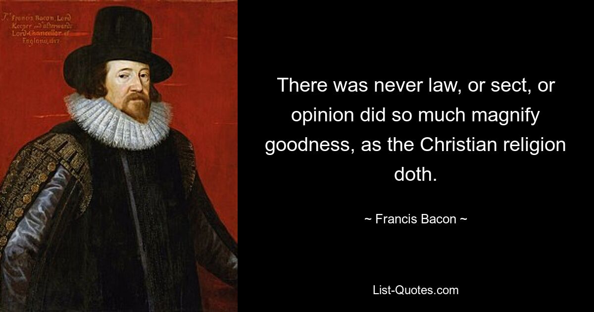 There was never law, or sect, or opinion did so much magnify goodness, as the Christian religion doth. — © Francis Bacon