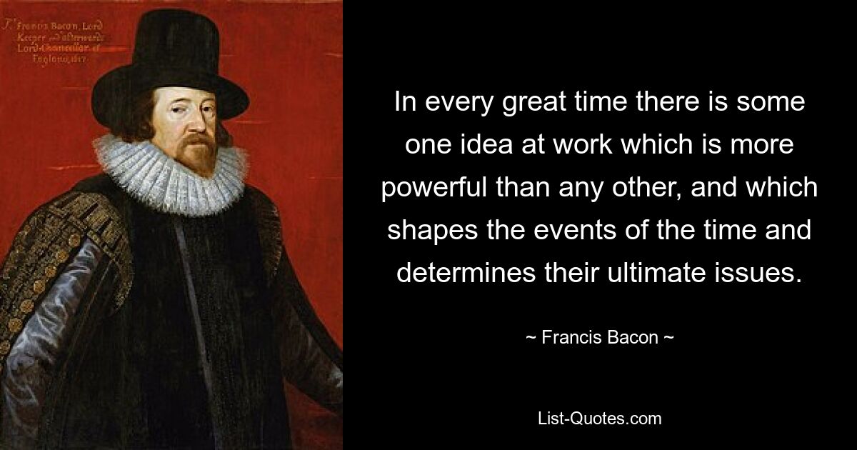 In every great time there is some one idea at work which is more powerful than any other, and which shapes the events of the time and determines their ultimate issues. — © Francis Bacon