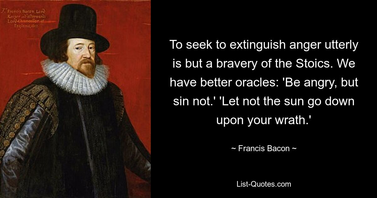 To seek to extinguish anger utterly is but a bravery of the Stoics. We have better oracles: 'Be angry, but sin not.' 'Let not the sun go down upon your wrath.' — © Francis Bacon