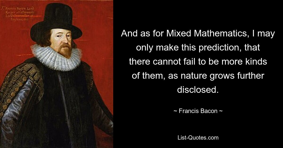 And as for Mixed Mathematics, I may only make this prediction, that there cannot fail to be more kinds of them, as nature grows further disclosed. — © Francis Bacon