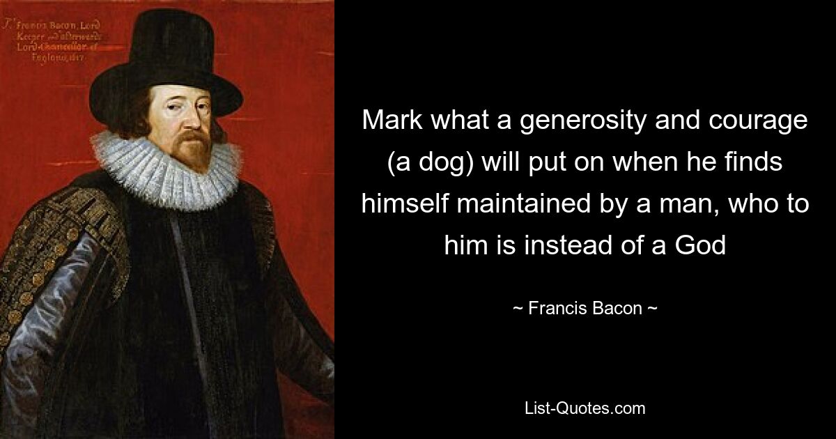 Mark what a generosity and courage (a dog) will put on when he finds himself maintained by a man, who to him is instead of a God — © Francis Bacon