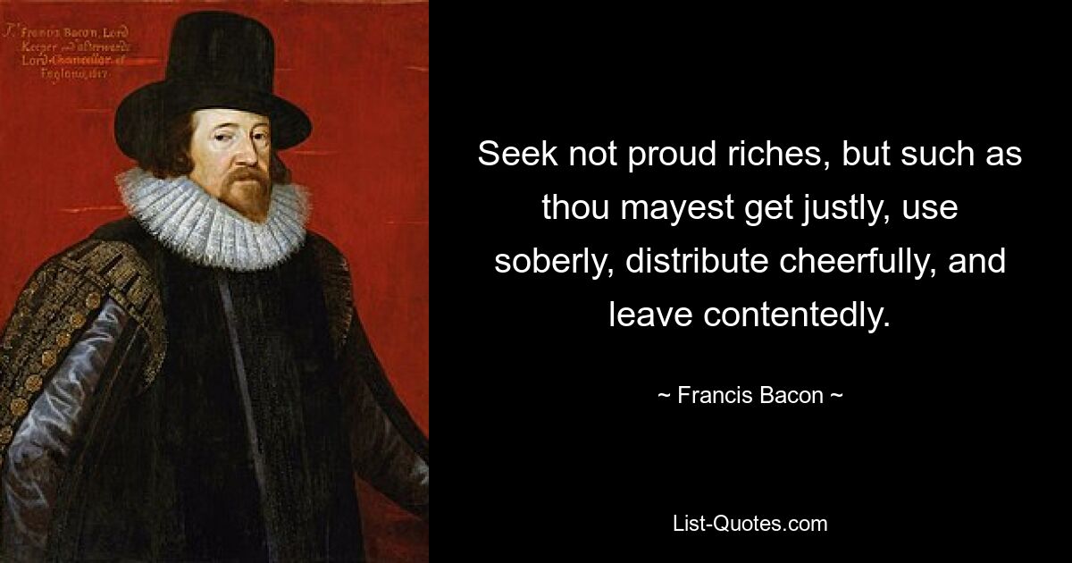 Seek not proud riches, but such as thou mayest get justly, use soberly, distribute cheerfully, and leave contentedly. — © Francis Bacon