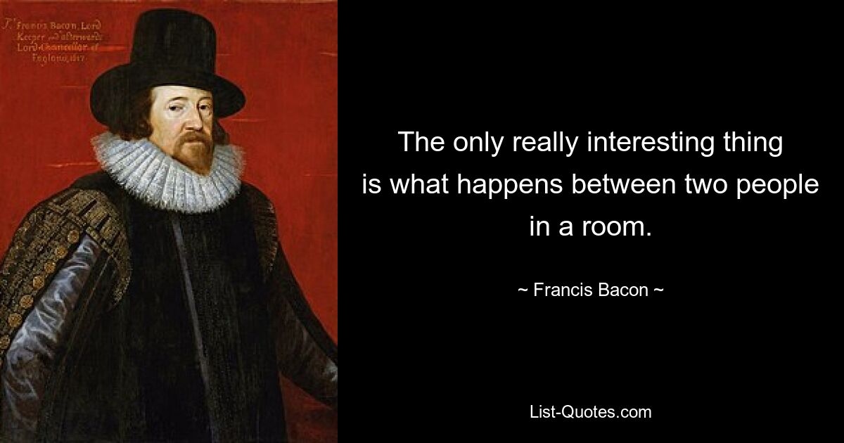 The only really interesting thing is what happens between two people in a room. — © Francis Bacon