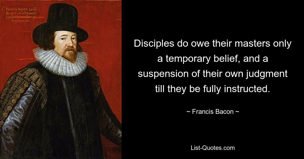 Disciples do owe their masters only a temporary belief, and a suspension of their own judgment till they be fully instructed. — © Francis Bacon