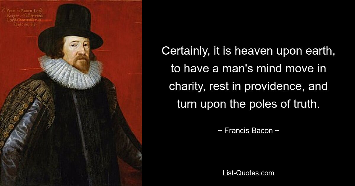 Certainly, it is heaven upon earth, to have a man's mind move in charity, rest in providence, and turn upon the poles of truth. — © Francis Bacon