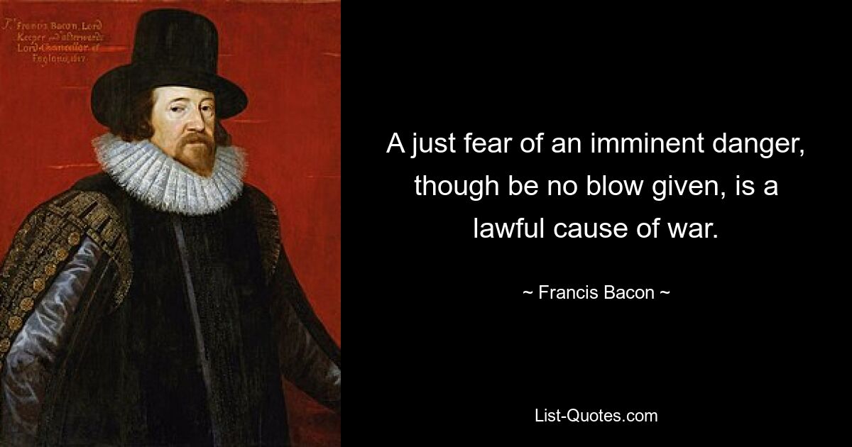 A just fear of an imminent danger, though be no blow given, is a lawful cause of war. — © Francis Bacon