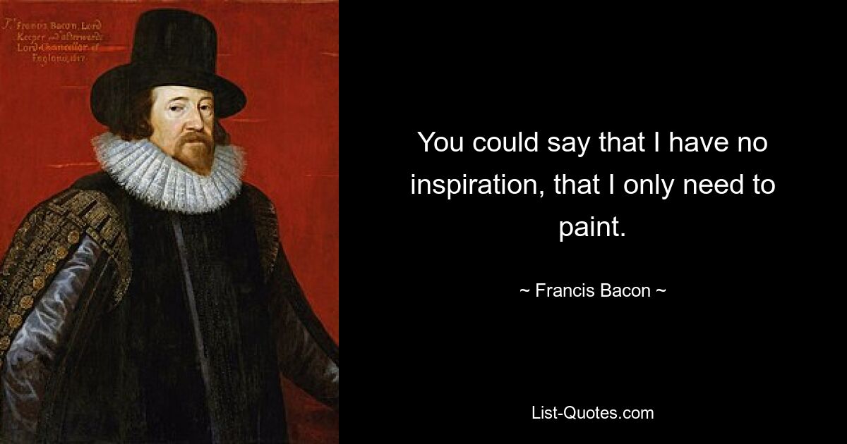 You could say that I have no inspiration, that I only need to paint. — © Francis Bacon