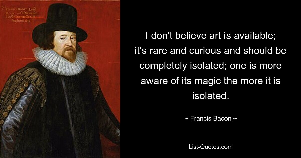 I don't believe art is available; it's rare and curious and should be completely isolated; one is more aware of its magic the more it is isolated. — © Francis Bacon