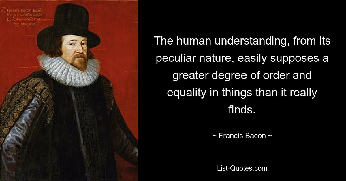 The human understanding, from its peculiar nature, easily supposes a greater degree of order and equality in things than it really finds. — © Francis Bacon