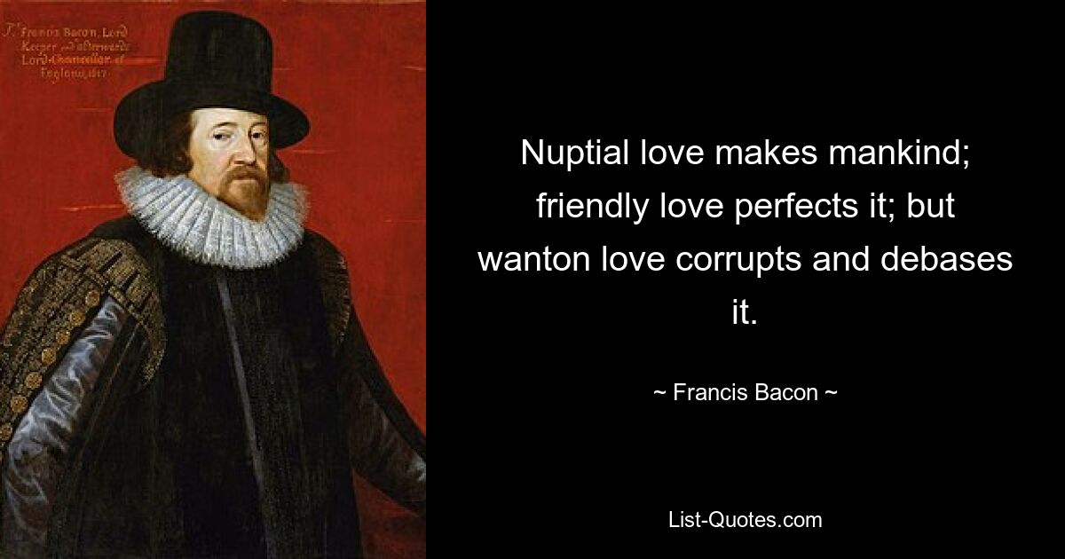 Die eheliche Liebe macht den Menschen; freundliche Liebe vervollkommnet es; aber mutwillige Liebe verdirbt und erniedrigt es. — © Francis Bacon