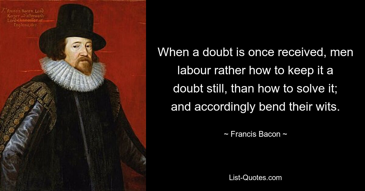 When a doubt is once received, men labour rather how to keep it a doubt still, than how to solve it; and accordingly bend their wits. — © Francis Bacon