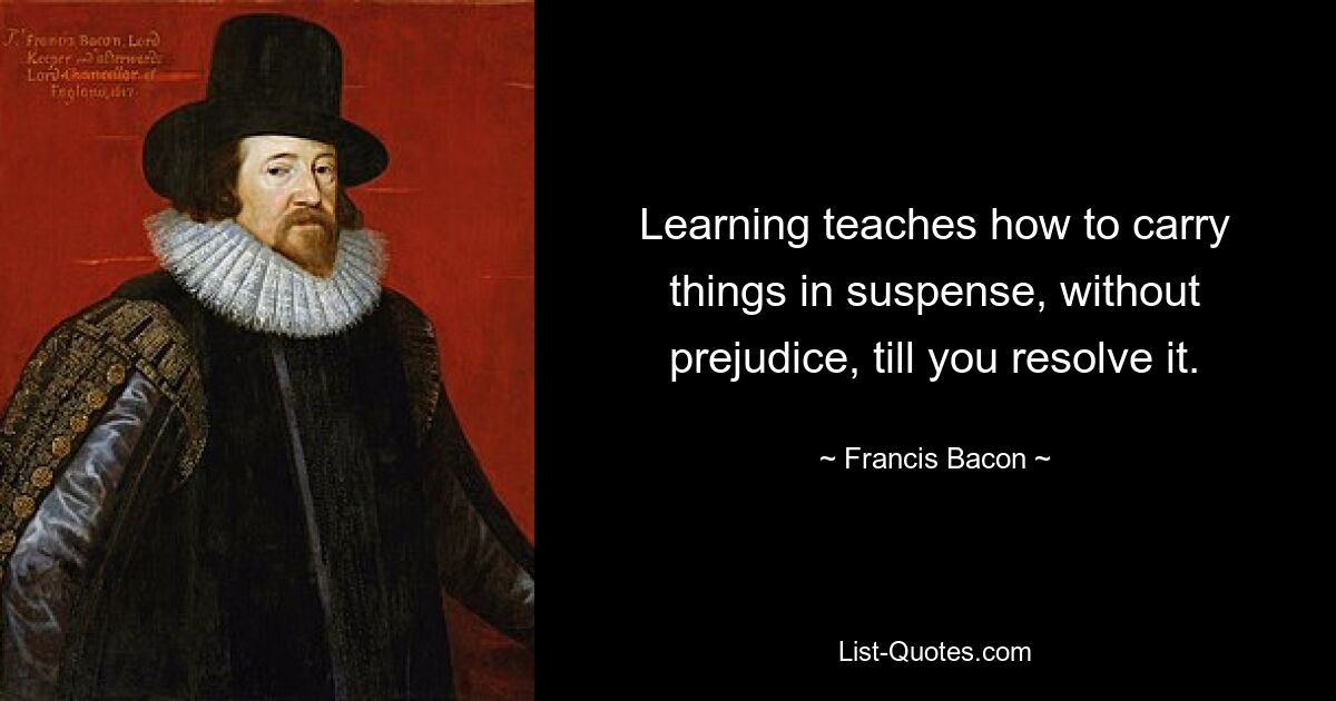 Learning teaches how to carry things in suspense, without prejudice, till you resolve it. — © Francis Bacon