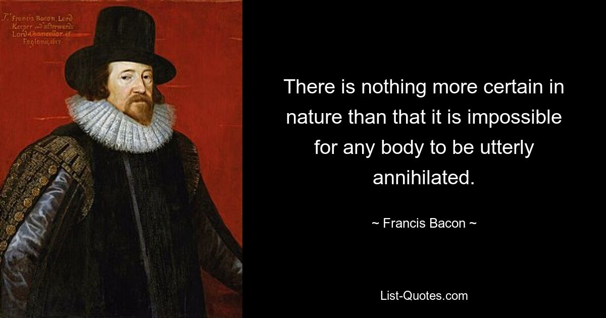 There is nothing more certain in nature than that it is impossible for any body to be utterly annihilated. — © Francis Bacon