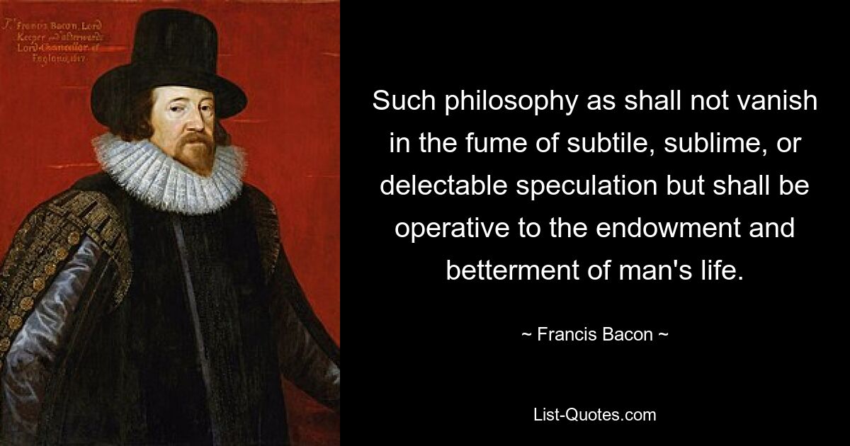 Such philosophy as shall not vanish in the fume of subtile, sublime, or delectable speculation but shall be operative to the endowment and betterment of man's life. — © Francis Bacon