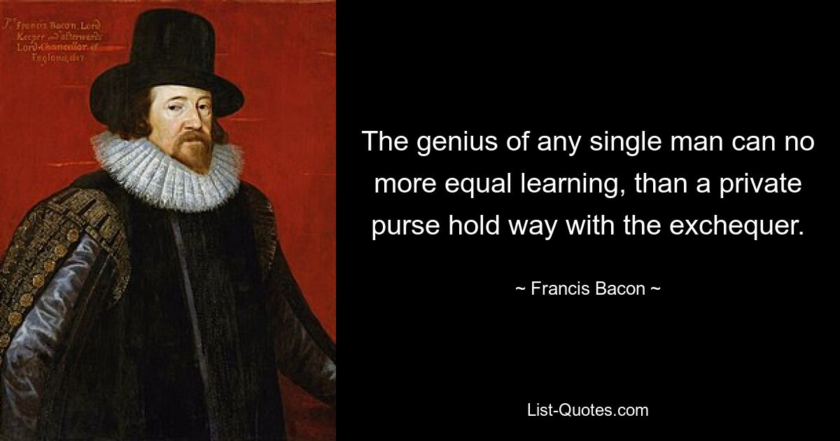 The genius of any single man can no more equal learning, than a private purse hold way with the exchequer. — © Francis Bacon