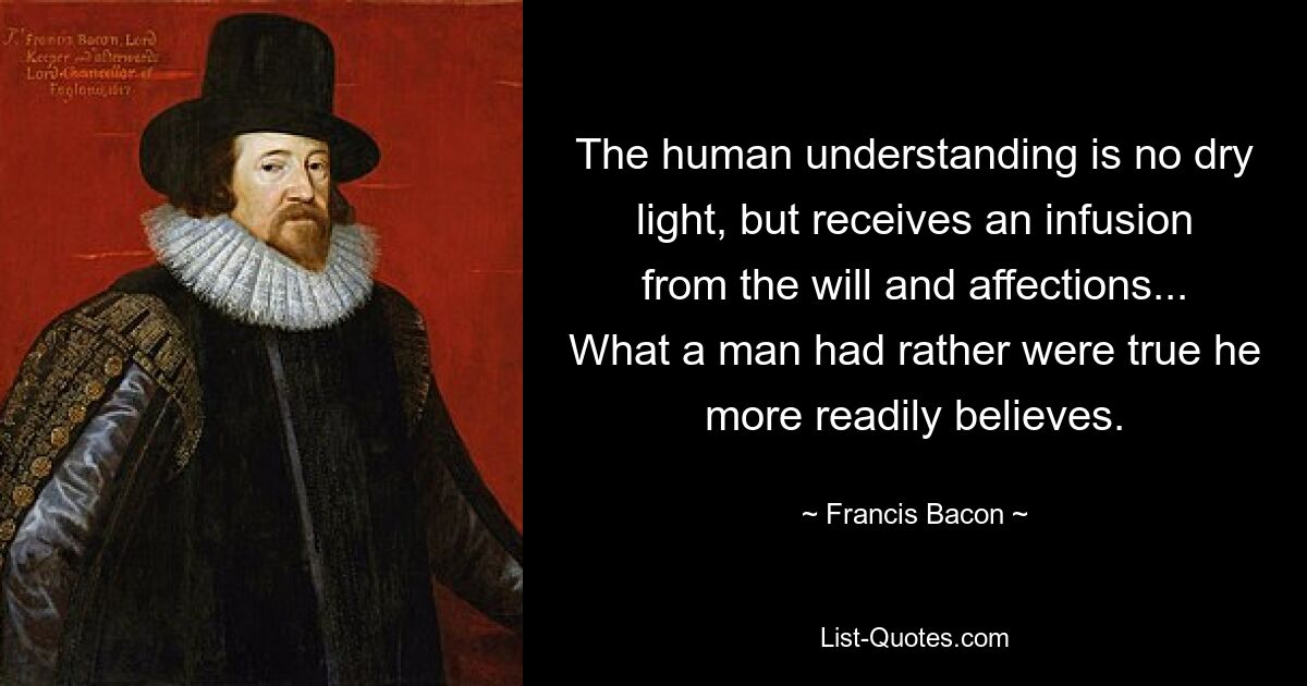 The human understanding is no dry light, but receives an infusion from the will and affections... What a man had rather were true he more readily believes. — © Francis Bacon