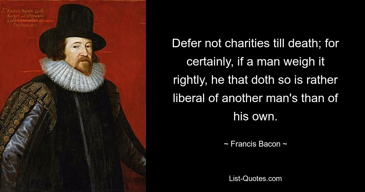 Defer not charities till death; for certainly, if a man weigh it rightly, he that doth so is rather liberal of another man's than of his own. — © Francis Bacon