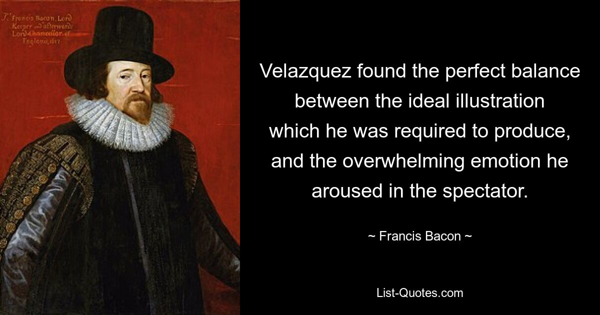 Velazquez found the perfect balance between the ideal illustration which he was required to produce, and the overwhelming emotion he aroused in the spectator. — © Francis Bacon