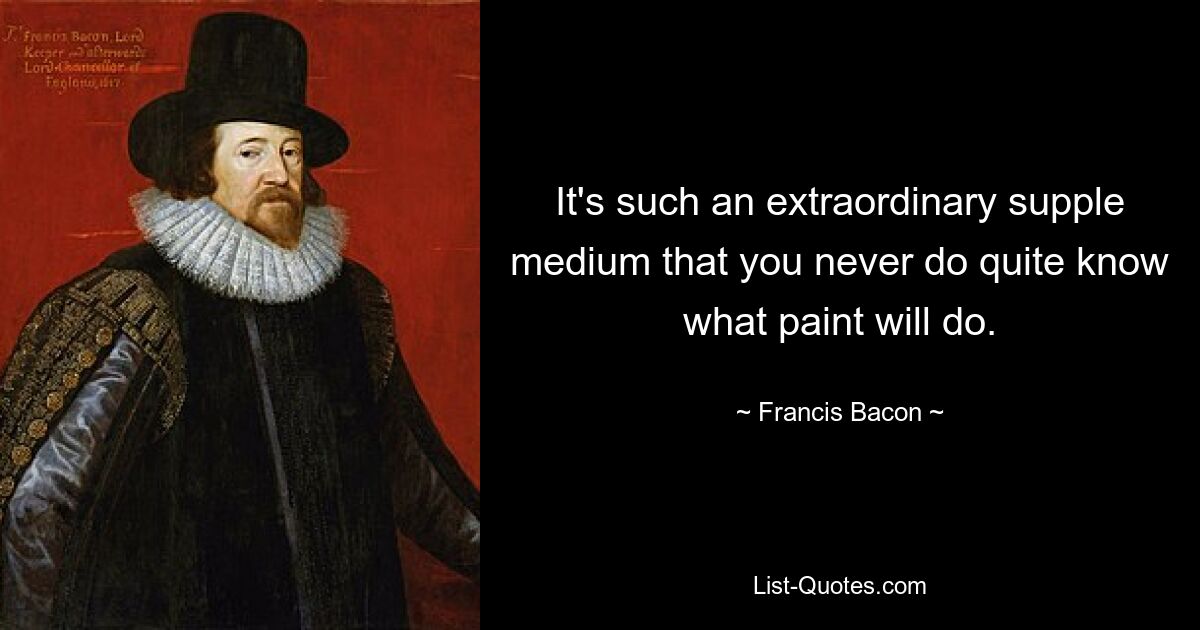 It's such an extraordinary supple medium that you never do quite know what paint will do. — © Francis Bacon