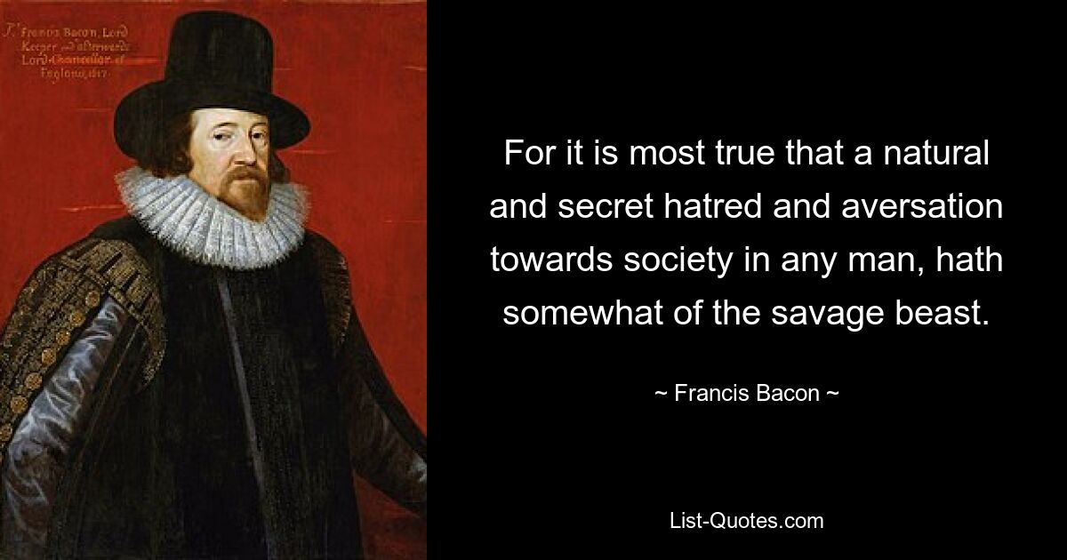 For it is most true that a natural and secret hatred and aversation towards society in any man, hath somewhat of the savage beast. — © Francis Bacon