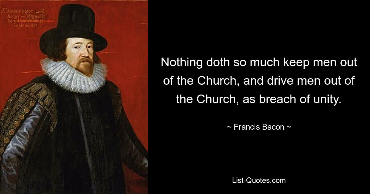 Nothing doth so much keep men out of the Church, and drive men out of the Church, as breach of unity. — © Francis Bacon