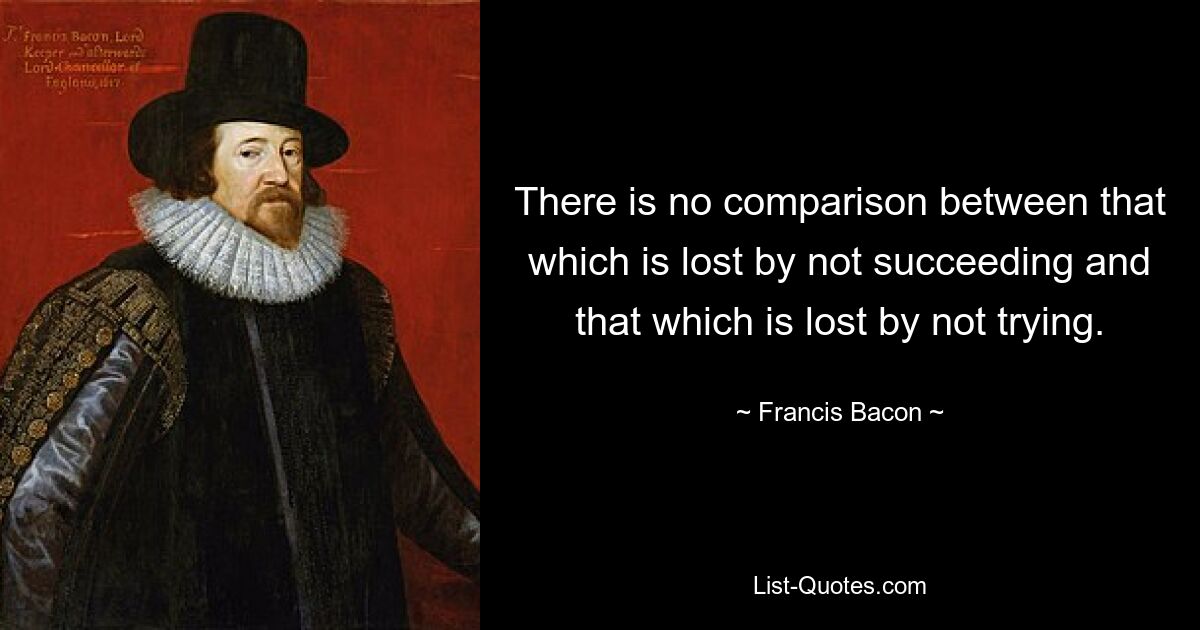 There is no comparison between that which is lost by not succeeding and that which is lost by not trying. — © Francis Bacon