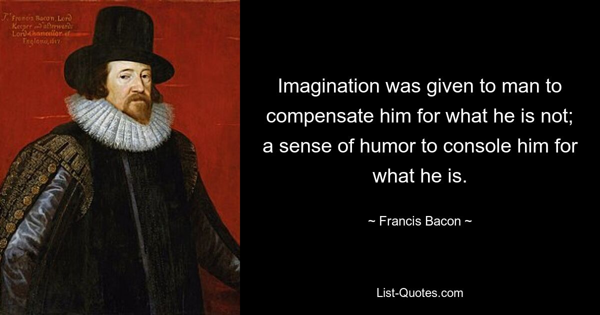 Imagination was given to man to compensate him for what he is not; a sense of humor to console him for what he is. — © Francis Bacon