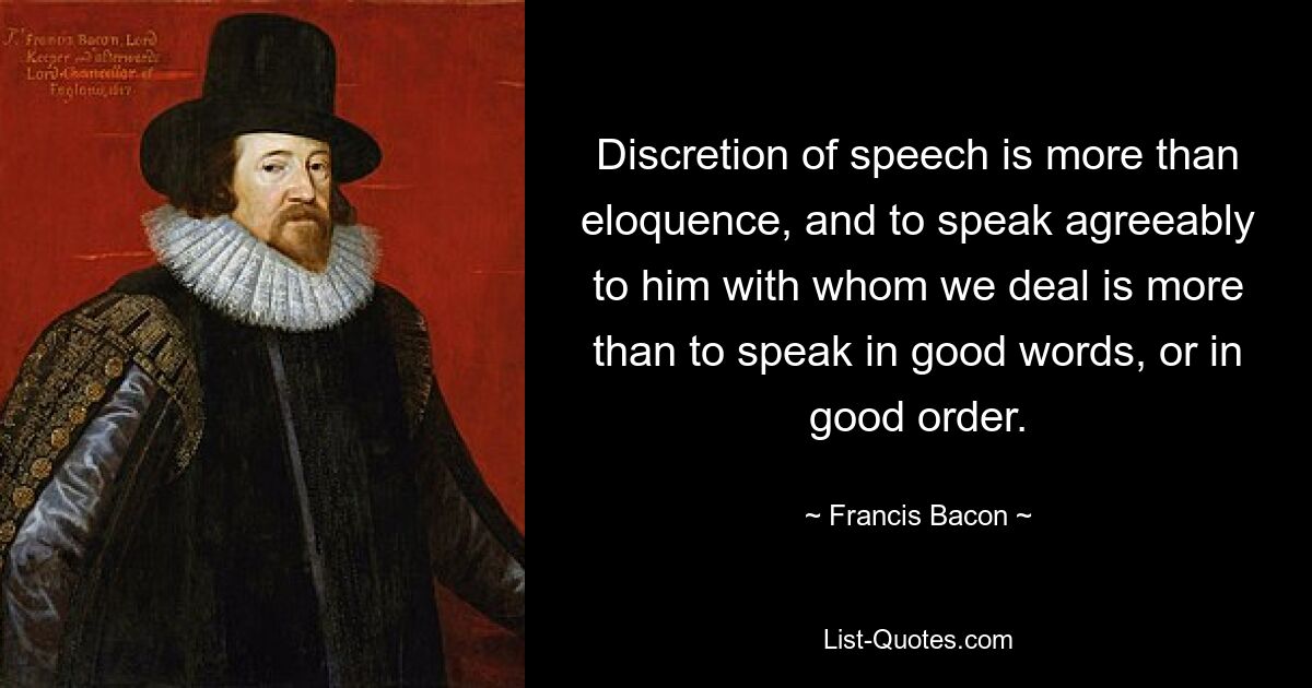 Discretion of speech is more than eloquence, and to speak agreeably to him with whom we deal is more than to speak in good words, or in good order. — © Francis Bacon