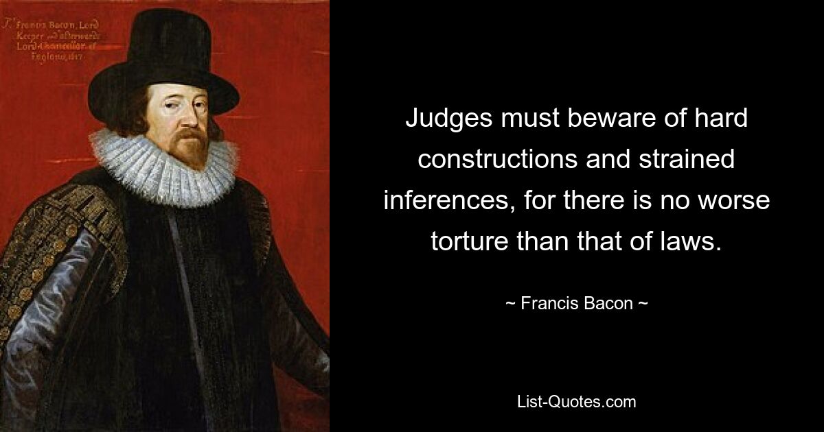 Judges must beware of hard constructions and strained inferences, for there is no worse torture than that of laws. — © Francis Bacon