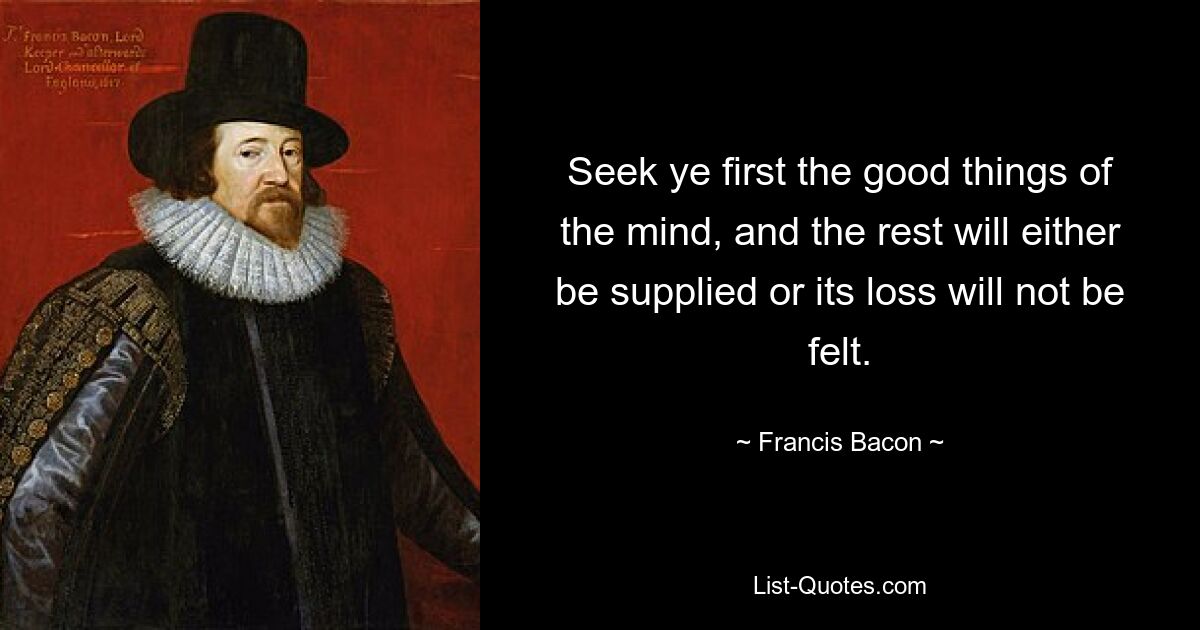 Seek ye first the good things of the mind, and the rest will either be supplied or its loss will not be felt. — © Francis Bacon