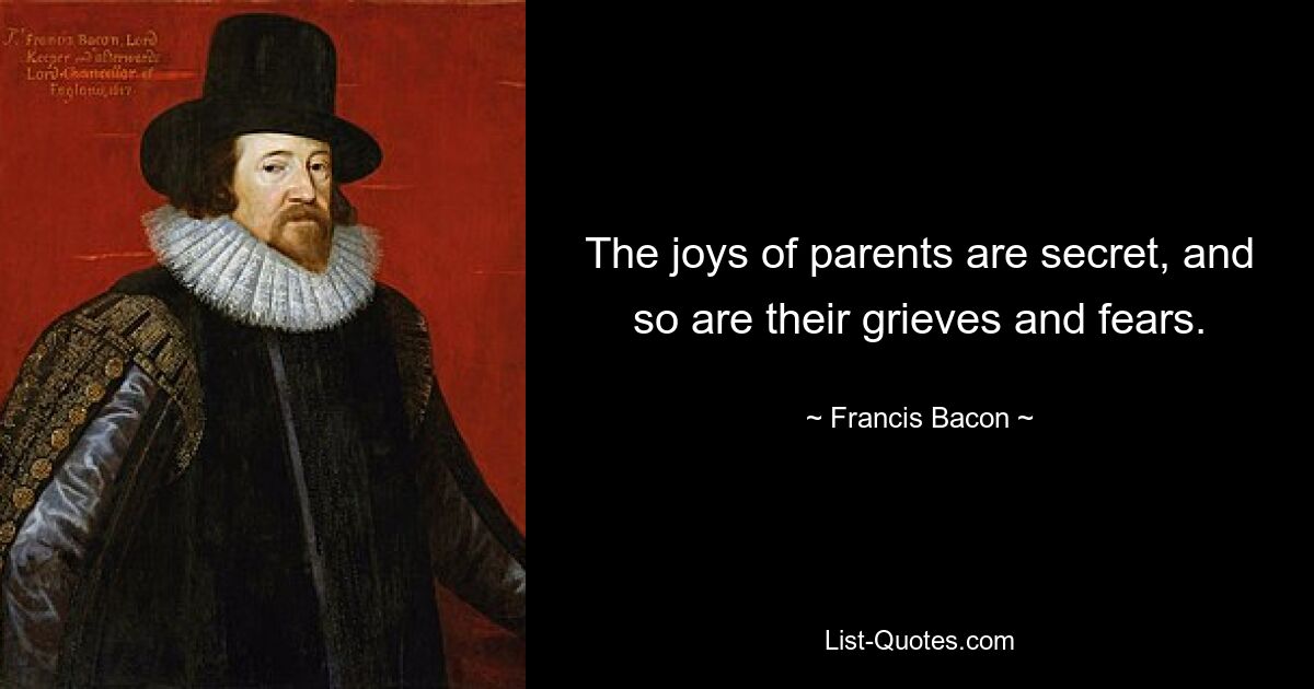 The joys of parents are secret, and so are their grieves and fears. — © Francis Bacon