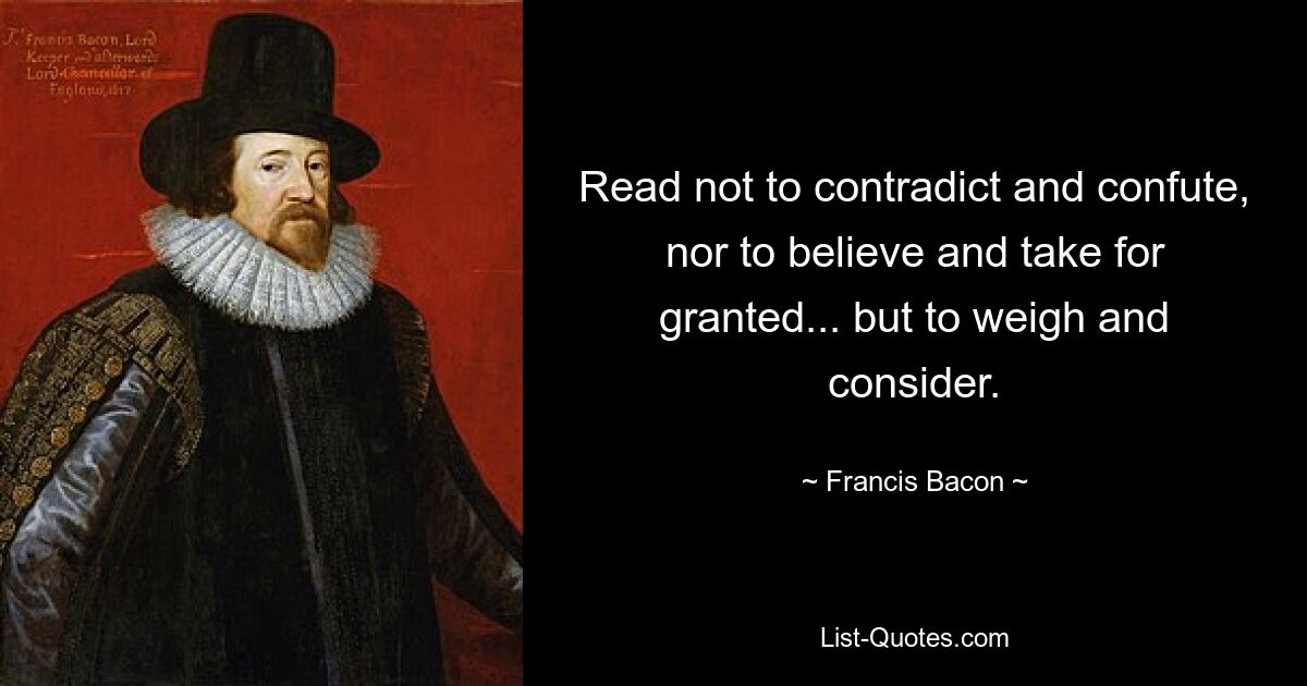 Read not to contradict and confute, nor to believe and take for granted... but to weigh and consider. — © Francis Bacon