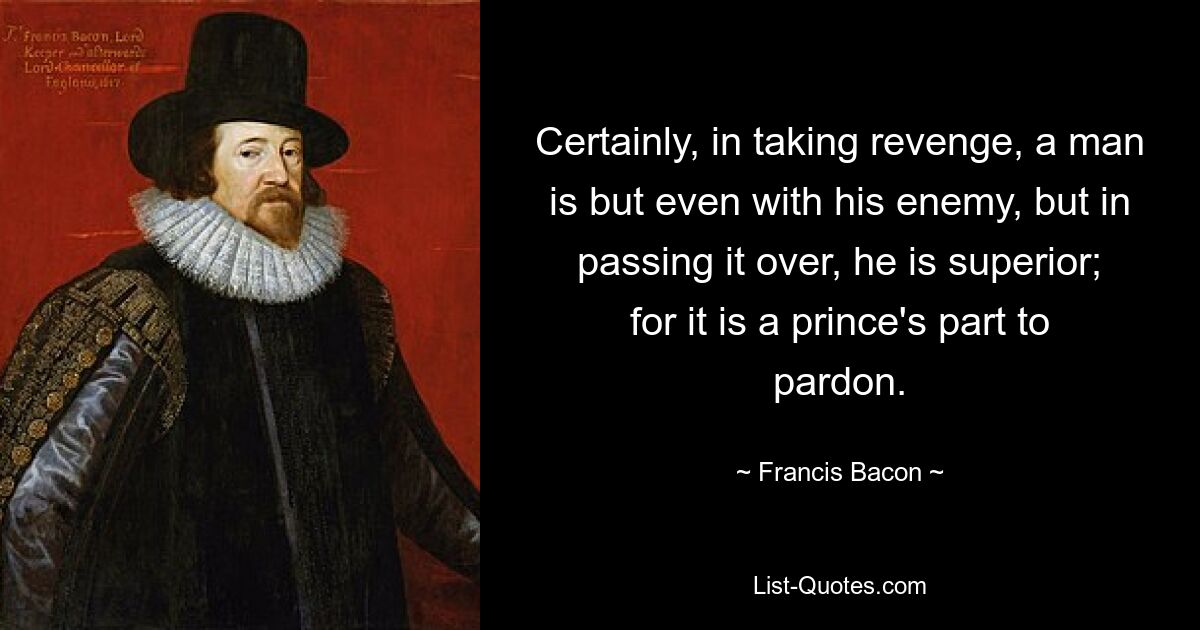 Certainly, in taking revenge, a man is but even with his enemy, but in passing it over, he is superior; for it is a prince's part to pardon. — © Francis Bacon