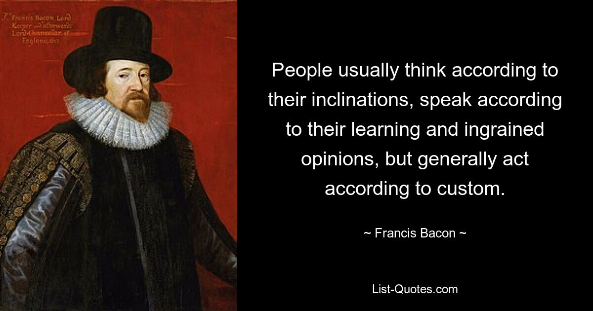 People usually think according to their inclinations, speak according to their learning and ingrained opinions, but generally act according to custom. — © Francis Bacon