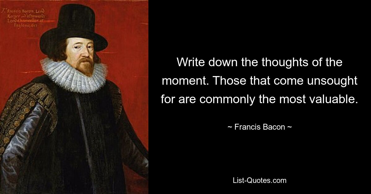 Write down the thoughts of the moment. Those that come unsought for are commonly the most valuable. — © Francis Bacon