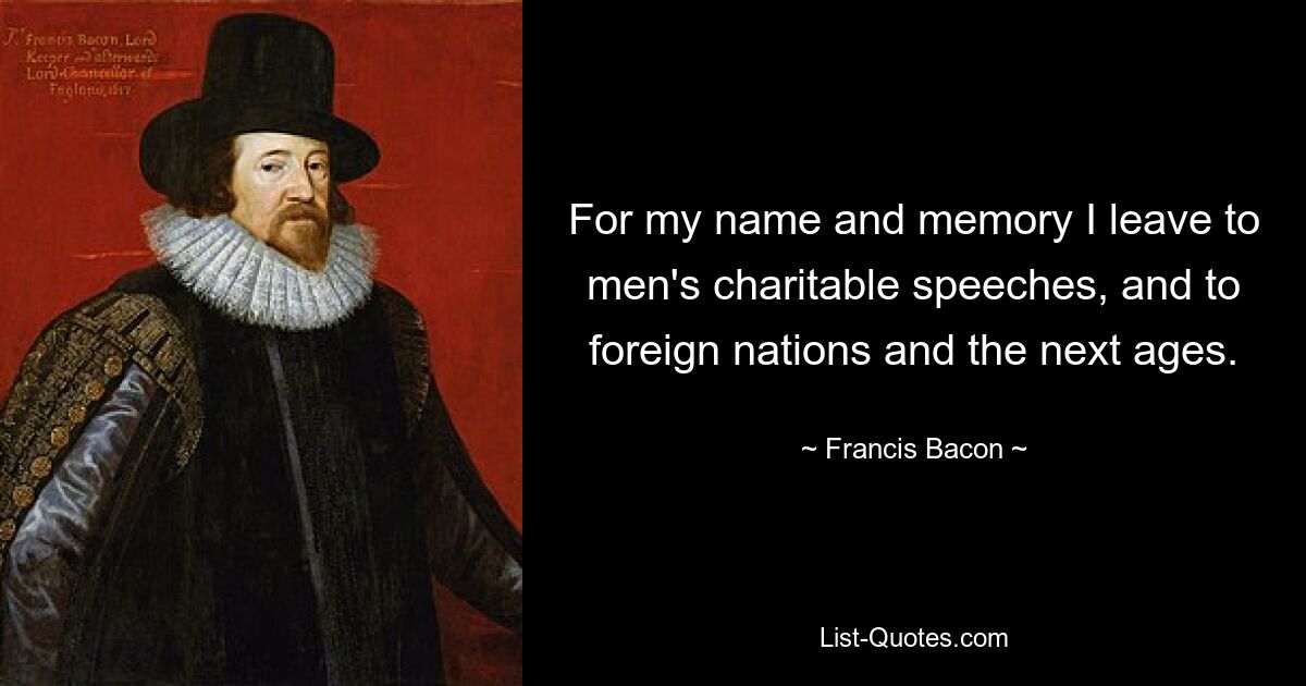 For my name and memory I leave to men's charitable speeches, and to foreign nations and the next ages. — © Francis Bacon