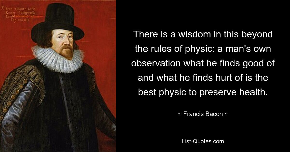 There is a wisdom in this beyond the rules of physic: a man's own observation what he finds good of and what he finds hurt of is the best physic to preserve health. — © Francis Bacon